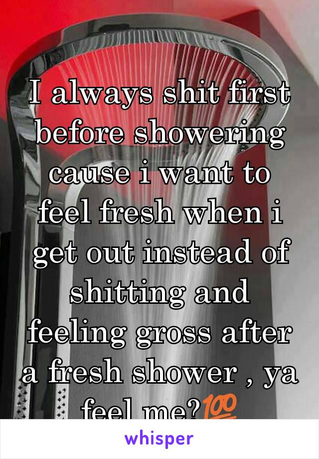 I always shit first before showering cause i want to feel fresh when i get out instead of shitting and feeling gross after a fresh shower , ya feel me?💯