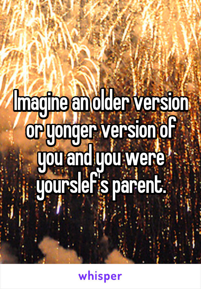 Imagine an older version or yonger version of you and you were yourslef's parent.