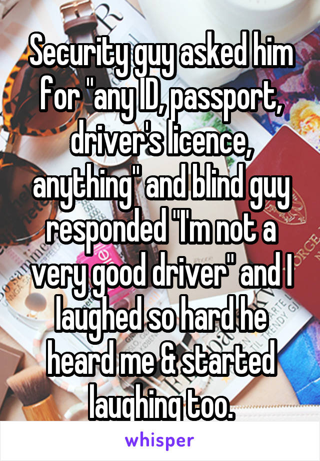 Security guy asked him for "any ID, passport, driver's licence, anything" and blind guy responded "I'm not a very good driver" and I laughed so hard he heard me & started laughing too.