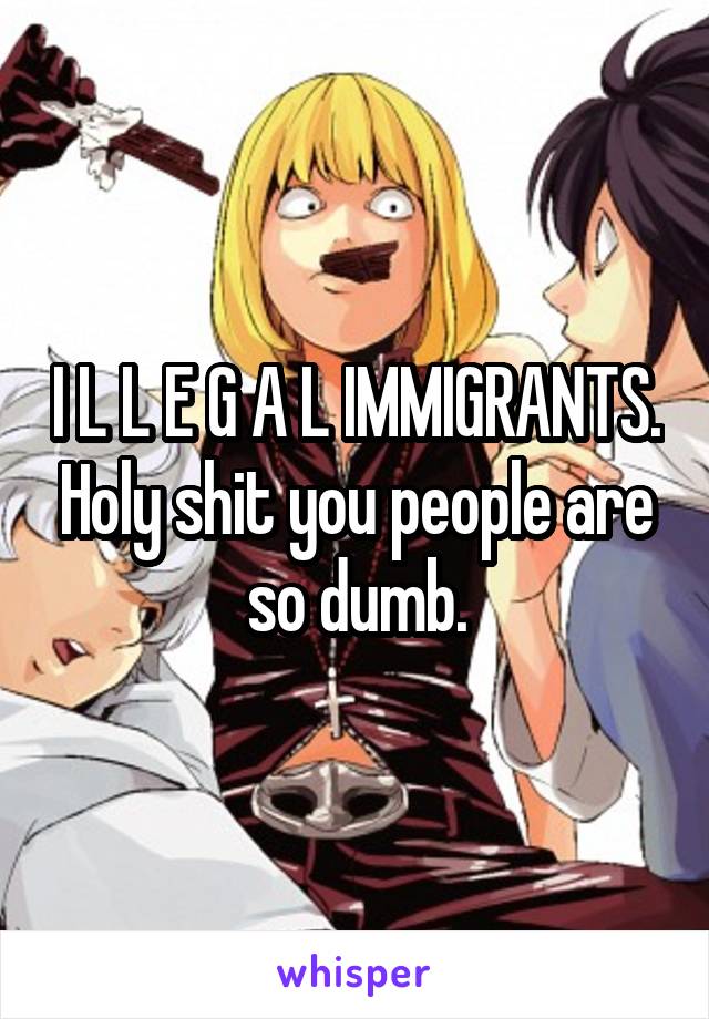 I L L E G A L IMMIGRANTS. Holy shit you people are so dumb.