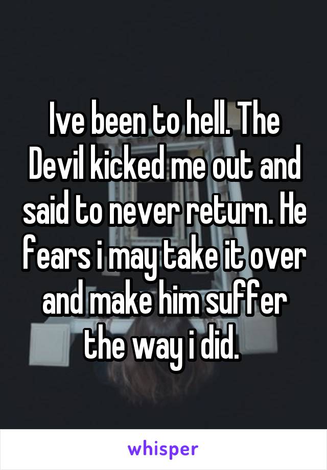 Ive been to hell. The Devil kicked me out and said to never return. He fears i may take it over and make him suffer the way i did. 