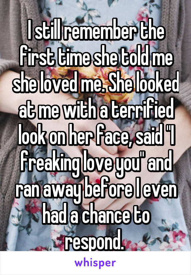 I still remember the first time she told me she loved me. She looked at me with a terrified look on her face, said "I freaking love you" and ran away before I even had a chance to respond. 