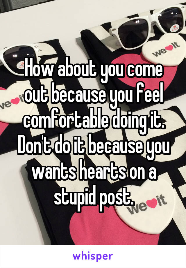 How about you come out because you feel comfortable doing it. Don't do it because you wants hearts on a stupid post.