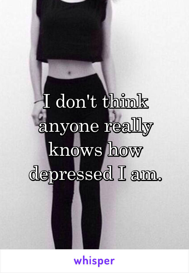I don't think anyone really knows how depressed I am.