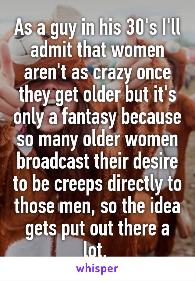 As a guy in his 30's I'll admit that women aren't as crazy once they get older but it's only a fantasy because so many older women broadcast their desire to be creeps directly to those men, so the idea gets put out there a lot. 