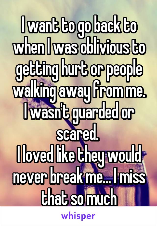 I want to go back to when I was oblivious to getting hurt or people walking away from me. I wasn't guarded or scared. 
I loved like they would never break me... I miss that so much