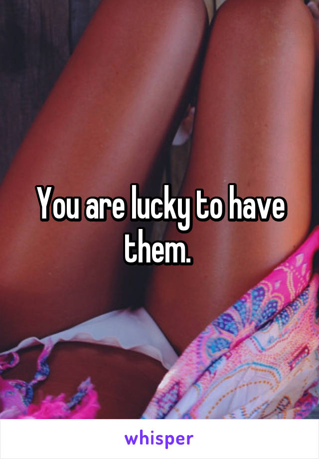 You are lucky to have them. 