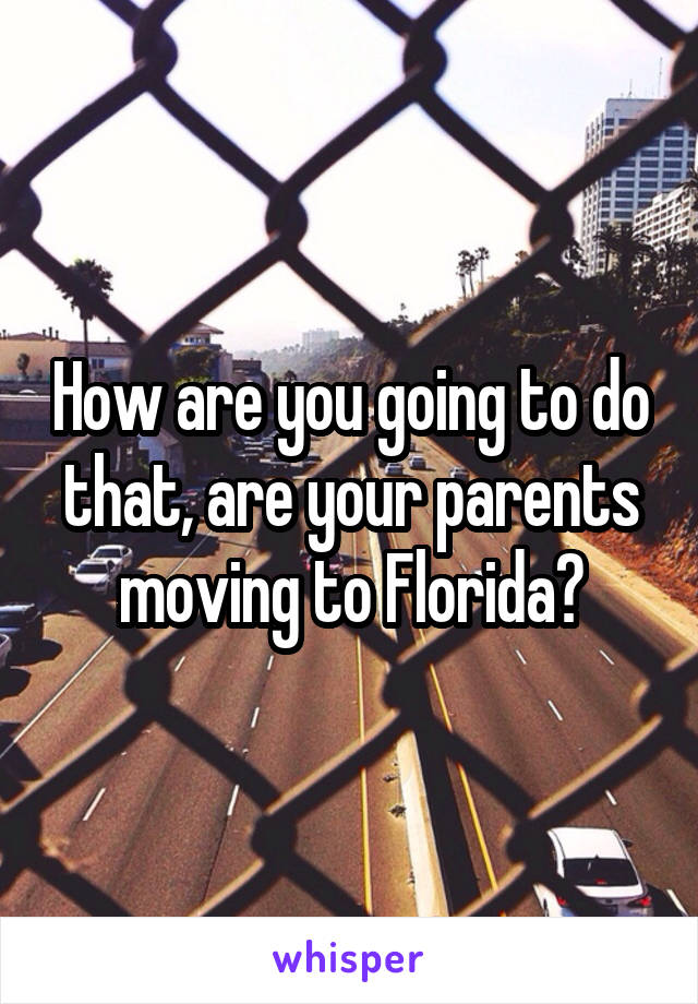 How are you going to do that, are your parents moving to Florida?