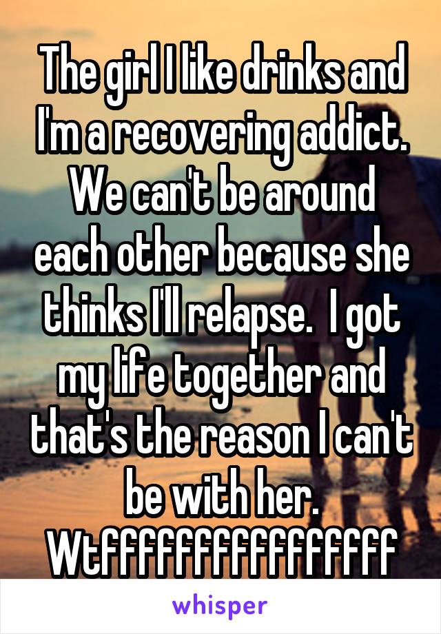 The girl I like drinks and I'm a recovering addict. We can't be around each other because she thinks I'll relapse.  I got my life together and that's the reason I can't be with her. Wtffffffffffffffff