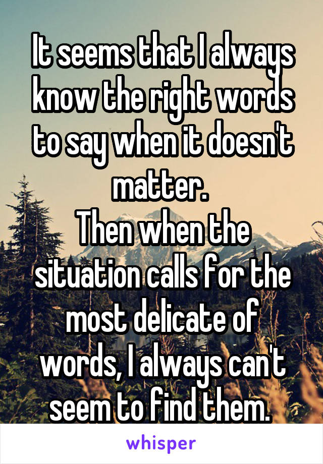 It seems that I always know the right words to say when it doesn't matter. 
Then when the situation calls for the most delicate of words, I always can't seem to find them. 