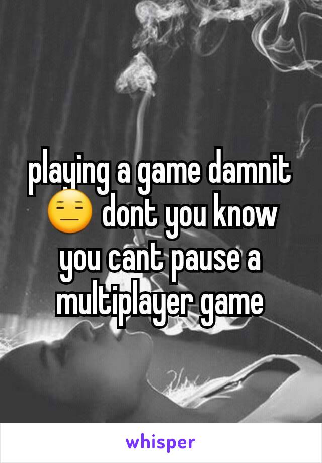 playing a game damnit 😑 dont you know you cant pause a multiplayer game