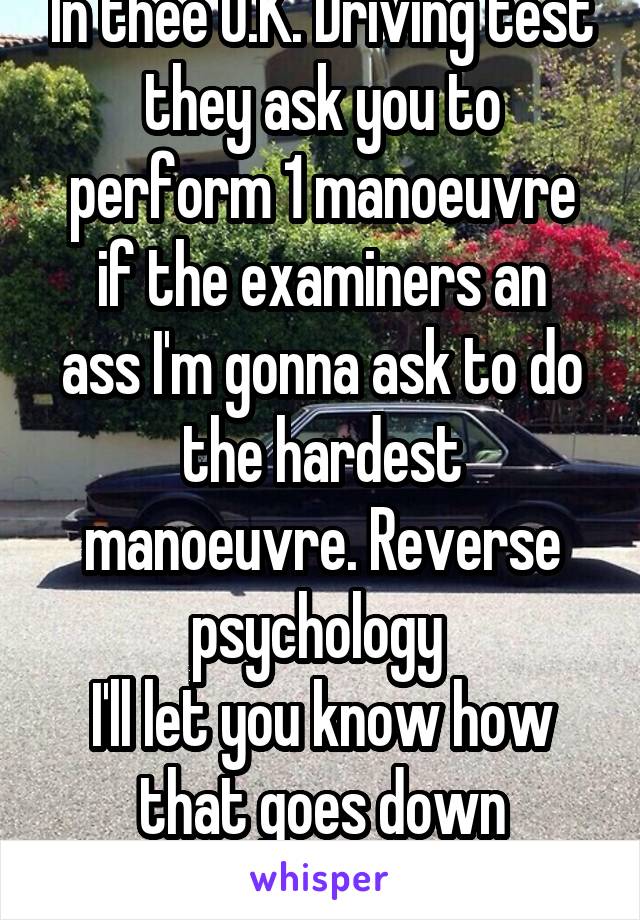 In thee U.K. Driving test they ask you to perform 1 manoeuvre
if the examiners an ass I'm gonna ask to do the hardest manoeuvre. Reverse psychology 
I'll let you know how that goes down
