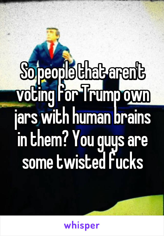 So people that aren't voting for Trump own jars with human brains in them? You guys are some twisted fucks