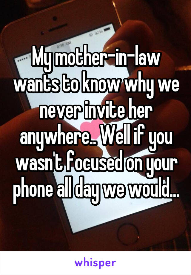 My mother-in-law wants to know why we never invite her anywhere.. Well if you wasn't focused on your phone all day we would... 