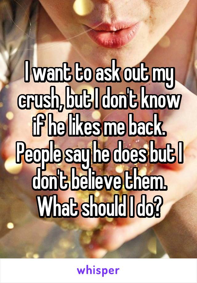 I want to ask out my crush, but I don't know if he likes me back. People say he does but I don't believe them. What should I do?