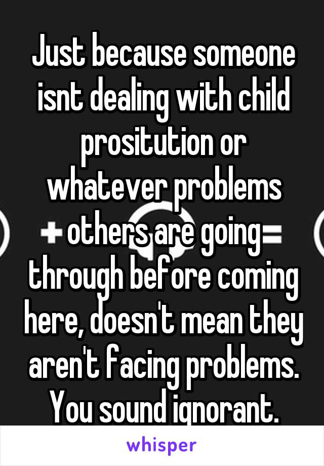 Just because someone isnt dealing with child prositution or whatever problems others are going through before coming here, doesn't mean they aren't facing problems. You sound ignorant.