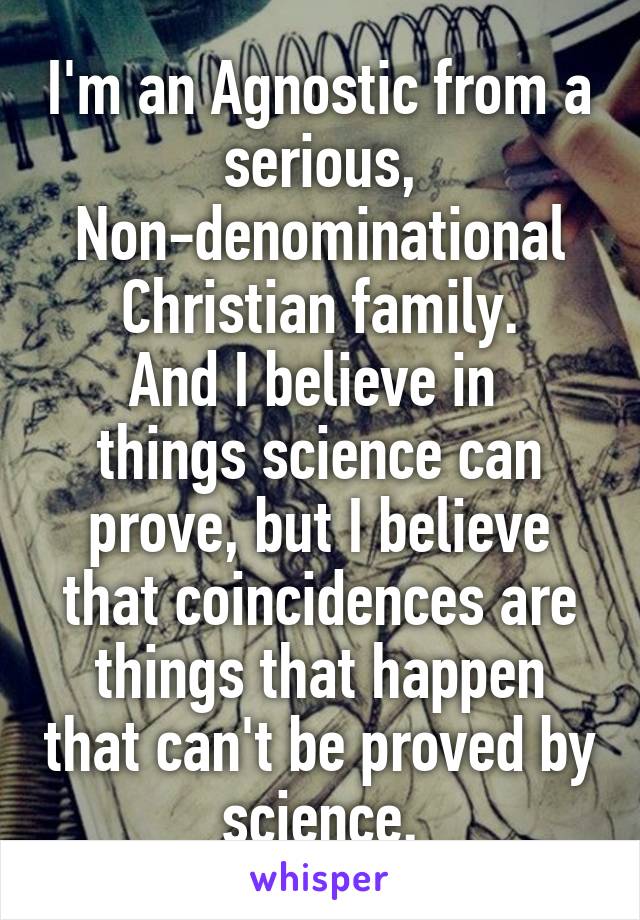 I'm an Agnostic from a serious, Non-denominational Christian family.
And I believe in  things science can prove, but I believe that coincidences are things that happen that can't be proved by science.