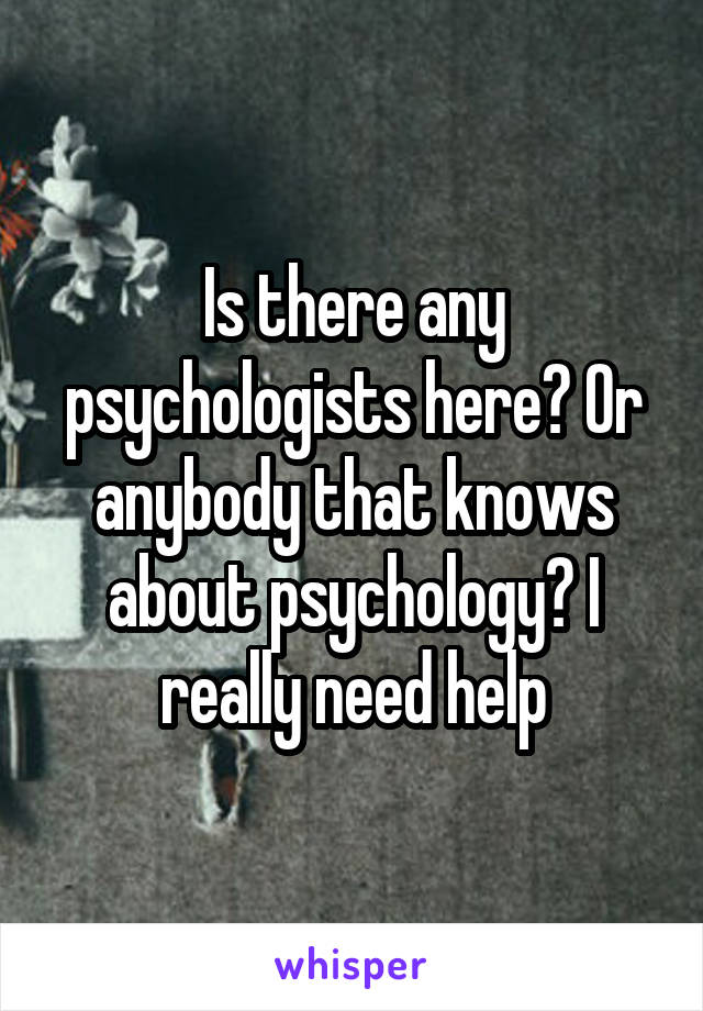 Is there any psychologists here? Or anybody that knows about psychology? I really need help