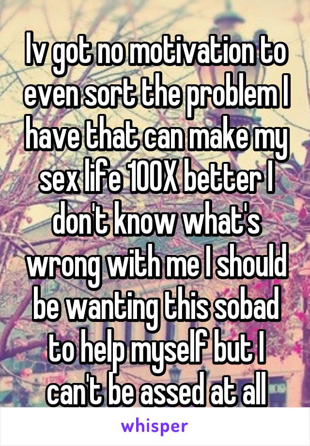 Iv got no motivation to even sort the problem I have that can make my sex life 100X better I don't know what's wrong with me I should be wanting this sobad to help myself but I can't be assed at all