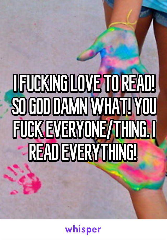 I FUCKING LOVE TO READ! SO GOD DAMN WHAT! YOU FUCK EVERYONE/THING. I READ EVERYTHING! 