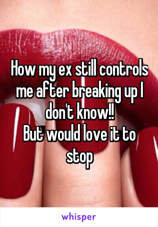 How my ex still controls me after breaking up I don't know!!
But would love it to stop