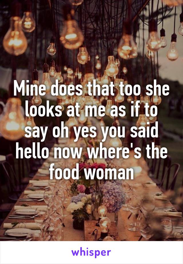 Mine does that too she looks at me as if to say oh yes you said hello now where's the food woman