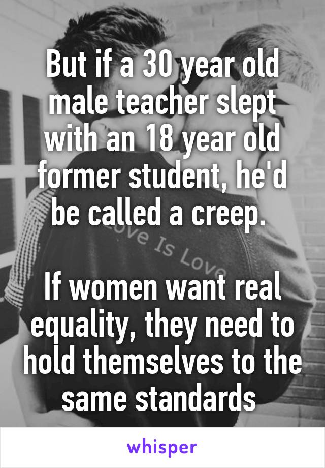 But if a 30 year old male teacher slept with an 18 year old former student, he'd be called a creep. 

If women want real equality, they need to hold themselves to the same standards 