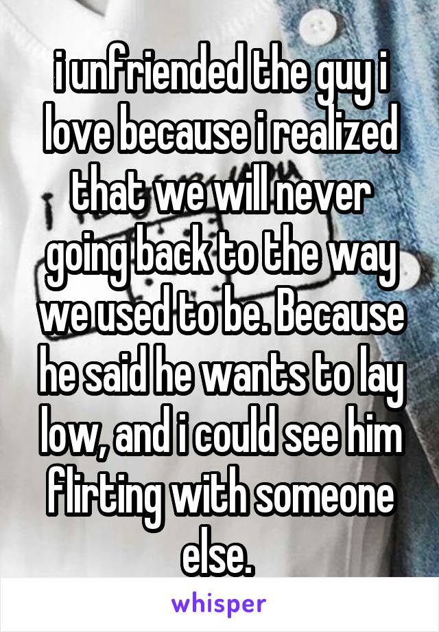 i unfriended the guy i love because i realized that we will never going back to the way we used to be. Because he said he wants to lay low, and i could see him flirting with someone else. 