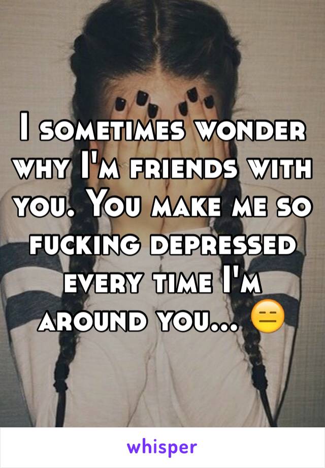 I sometimes wonder why I'm friends with you. You make me so fucking depressed every time I'm around you... 😑