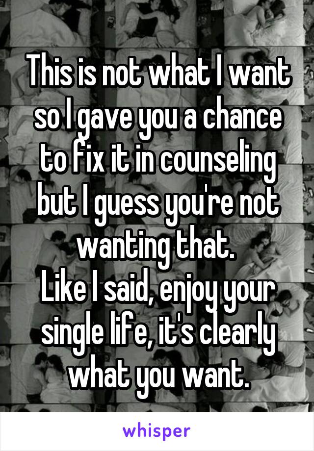 This is not what I want so I gave you a chance to fix it in counseling but I guess you're not wanting that. 
Like I said, enjoy your single life, it's clearly what you want.