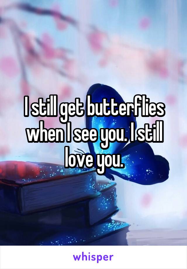 I still get butterflies when I see you. I still love you.