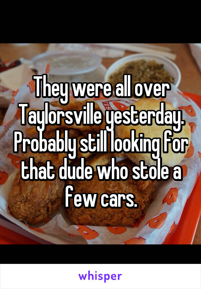 They were all over Taylorsville yesterday. Probably still looking for that dude who stole a few cars.