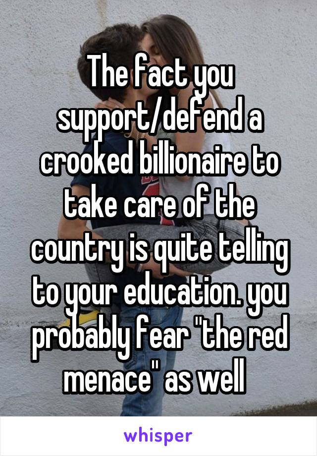 The fact you support/defend a crooked billionaire to take care of the country is quite telling to your education. you probably fear "the red menace" as well  