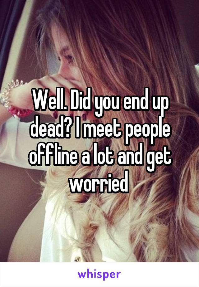 Well. Did you end up dead? I meet people offline a lot and get worried 