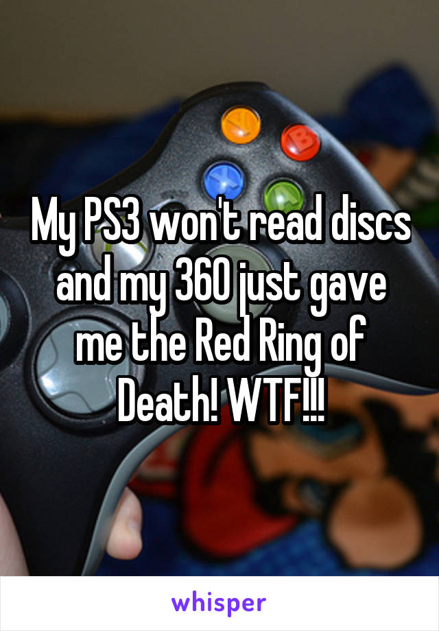 My PS3 won't read discs and my 360 just gave me the Red Ring of Death! WTF!!!