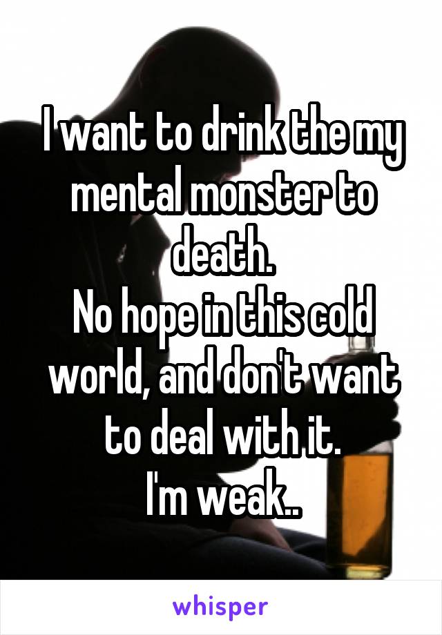 I want to drink the my mental monster to death.
No hope in this cold world, and don't want to deal with it.
I'm weak..