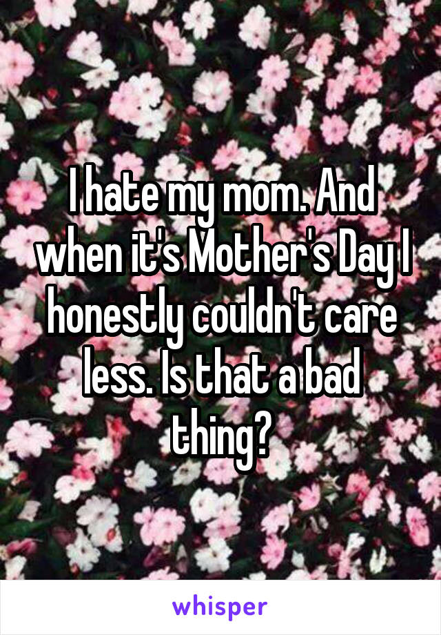 I hate my mom. And when it's Mother's Day I honestly couldn't care less. Is that a bad thing?