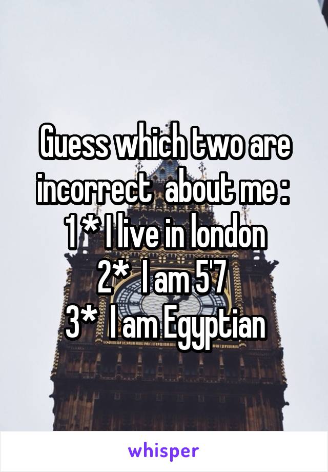 Guess which two are incorrect  about me : 
1 * I live in london
2*  I am 5'7 
3*  I am Egyptian