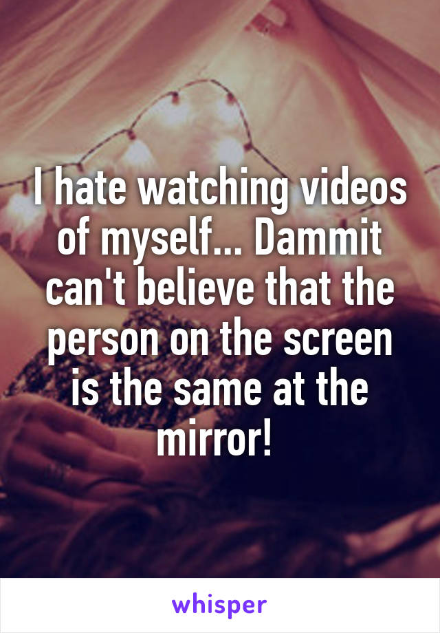 I hate watching videos of myself... Dammit can't believe that the person on the screen is the same at the mirror! 