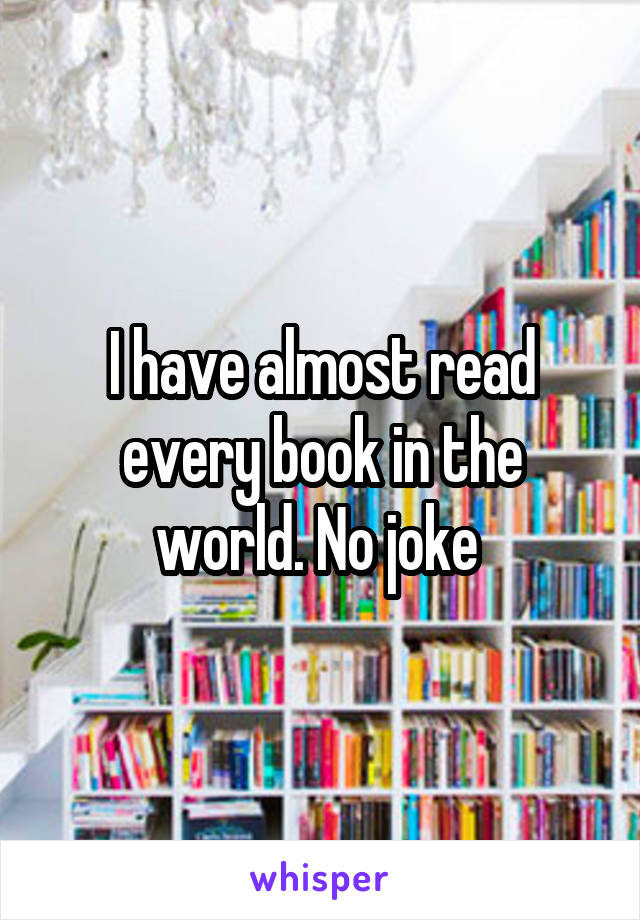 I have almost read every book in the world. No joke 