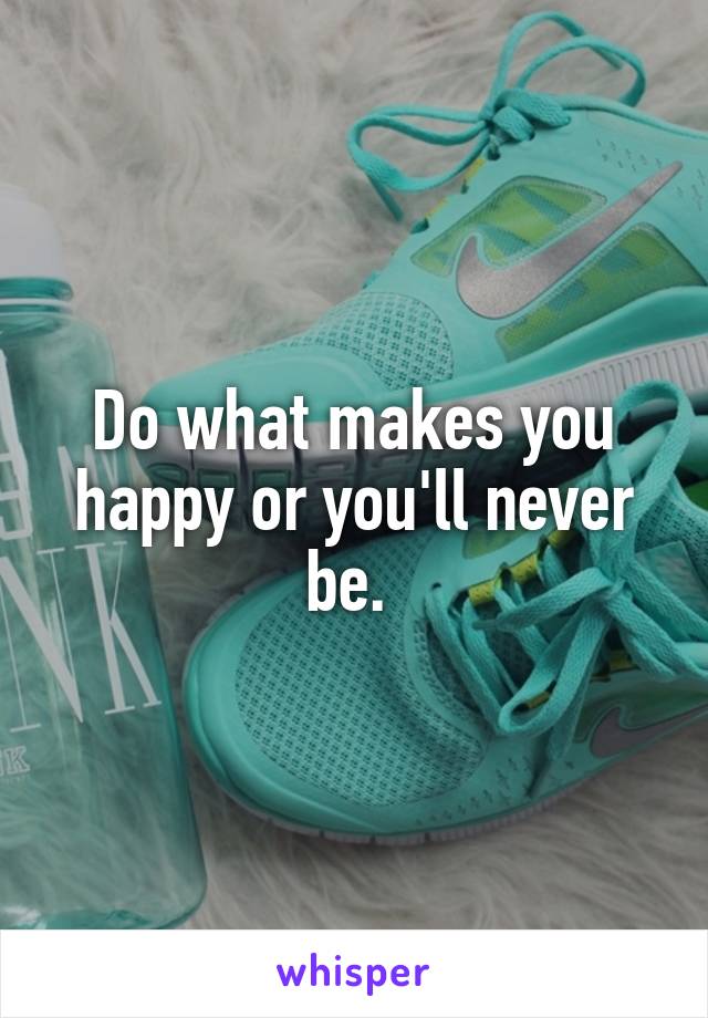Do what makes you happy or you'll never be. 