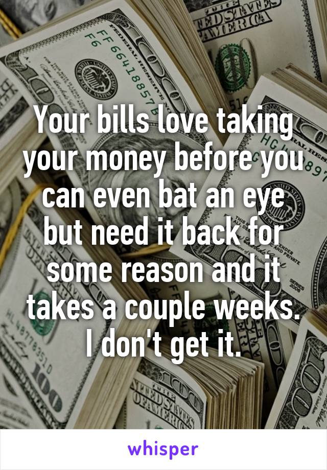 Your bills love taking your money before you can even bat an eye but need it back for some reason and it takes a couple weeks. I don't get it.
