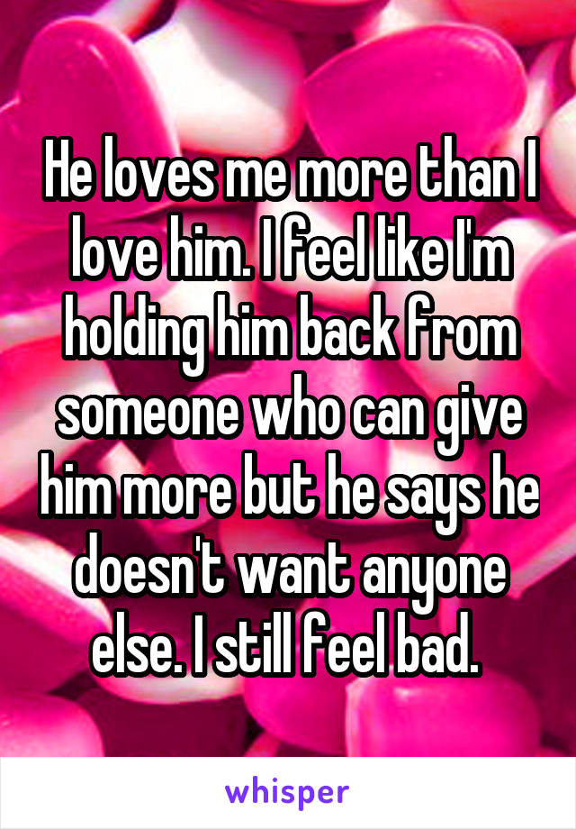 He loves me more than I love him. I feel like I'm holding him back from someone who can give him more but he says he doesn't want anyone else. I still feel bad. 