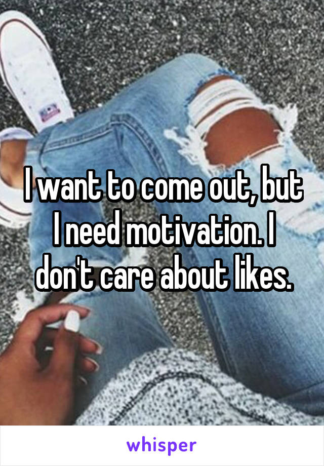 I want to come out, but I need motivation. I don't care about likes.