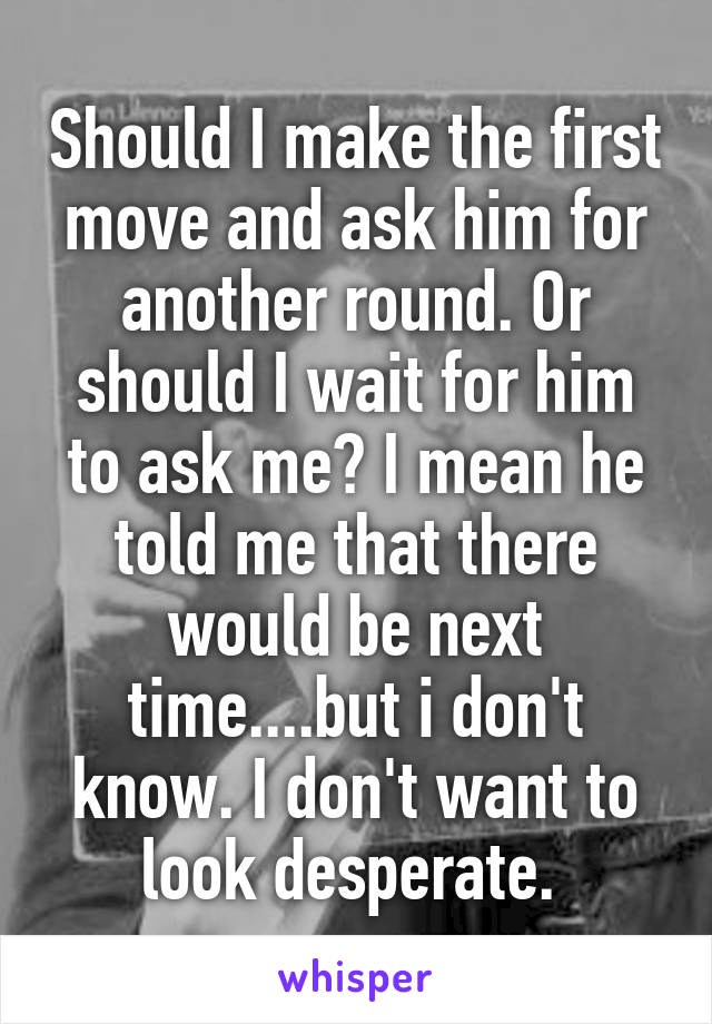 Should I make the first move and ask him for another round. Or should I wait for him to ask me? I mean he told me that there would be next time....but i don't know. I don't want to look desperate. 