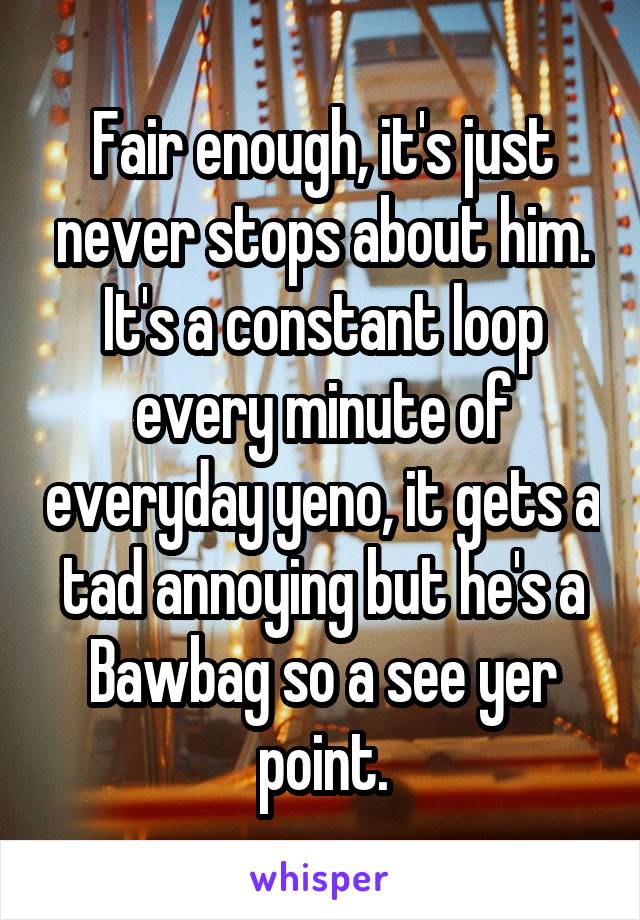 Fair enough, it's just never stops about him. It's a constant loop every minute of everyday yeno, it gets a tad annoying but he's a Bawbag so a see yer point.