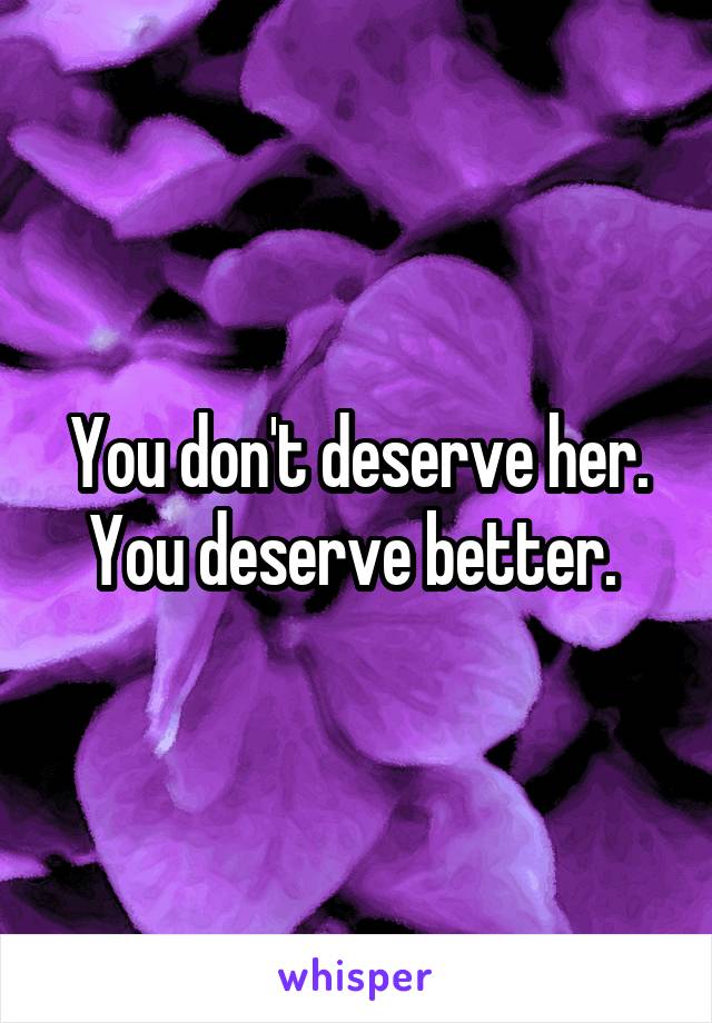 You don't deserve her. You deserve better. 