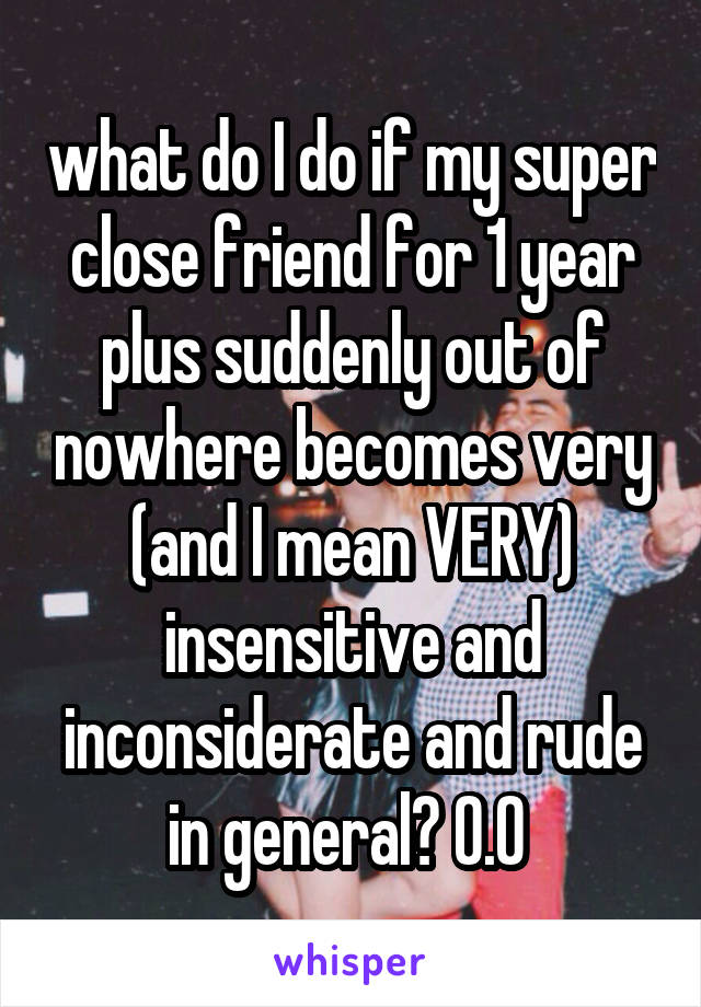 what do I do if my super close friend for 1 year plus suddenly out of nowhere becomes very (and I mean VERY) insensitive and inconsiderate and rude in general? O.O 
