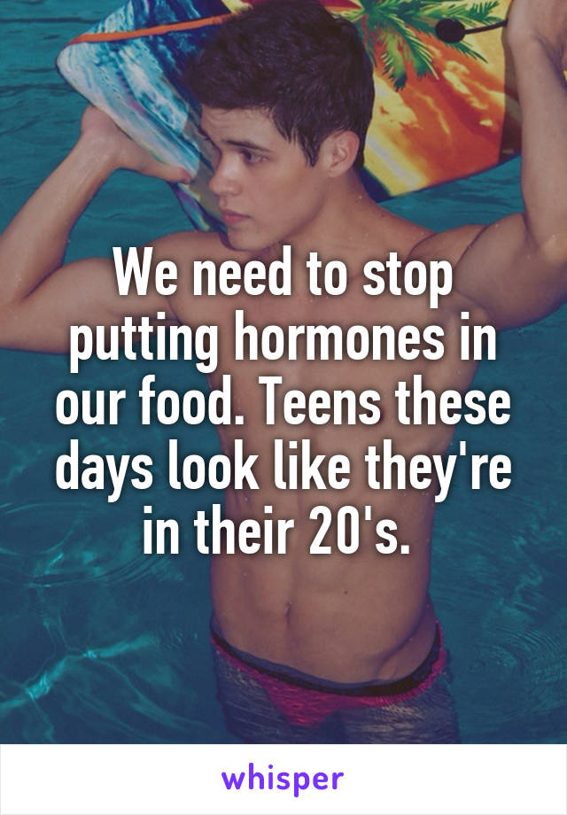 We need to stop putting hormones in our food. Teens these days look like they're in their 20's. 