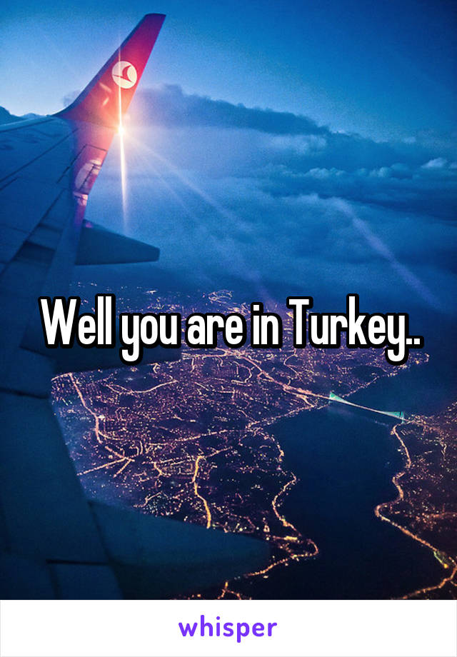 Well you are in Turkey..